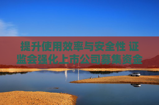 提升使用效率与安全性 证监会强化上市公司募集资金监管