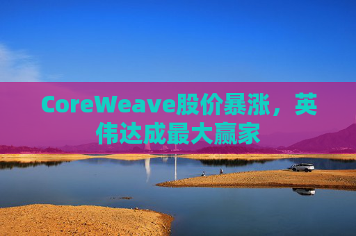 4480yy在线A片无码 CoreWeave股价暴涨，英伟达成最大赢家  第1张