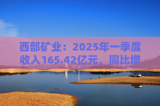 西部矿业：2025年一季度收入165.42亿元，同比增长50.74%