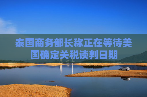 泰国商务部长称正在等待美国确定关税谈判日期