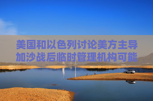 美国和以色列讨论美方主导加沙战后临时管理机构可能性