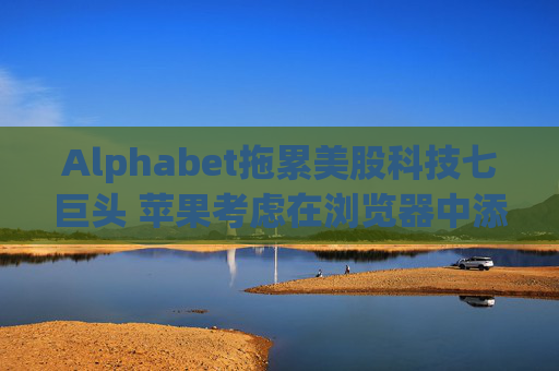 Alphabet拖累美股科技七巨头 苹果考虑在浏览器中添加AI搜索
