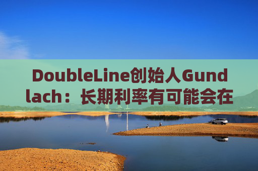 DoubleLine创始人Gundlach：长期利率有可能会在经济走弱时上升