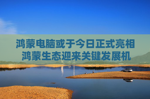 鸿蒙电脑或于今日正式亮相 鸿蒙生态迎来关键发展机遇