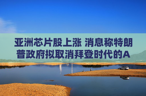 亚洲芯片股上涨 消息称特朗普政府拟取消拜登时代的AI芯片限制