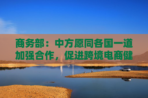 商务部：中方愿同各国一道加强合作，促进跨境电商健康可持续发展
