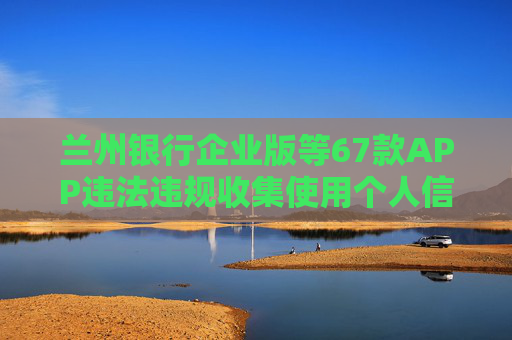 兰州银行企业版等67款APP违法违规收集使用个人信息被通报