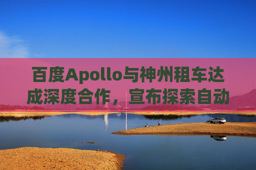 百度Apollo与神州租车达成深度合作，宣布探索自动驾驶租赁服务
