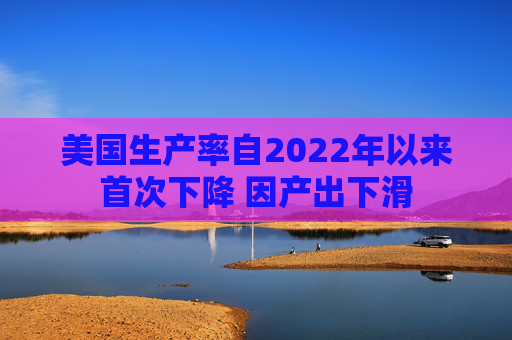 美国生产率自2022年以来首次下降 因产出下滑