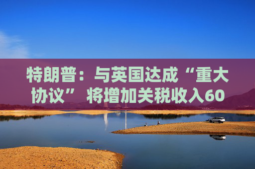 特朗普：与英国达成“重大协议” 将增加关税收入60亿美元