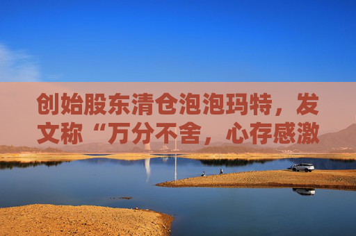 创始股东清仓泡泡玛特，发文称“万分不舍，心存感激”