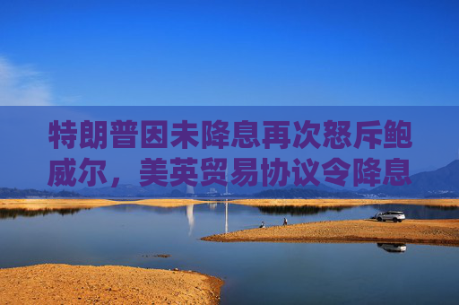 特朗普因未降息再次怒斥鲍威尔，美英贸易协议令降息押注降温