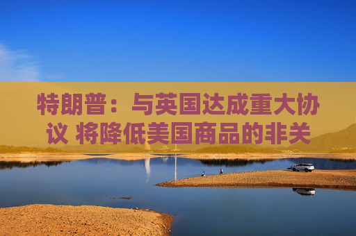 特朗普：与英国达成重大协议 将降低美国商品的非关税壁垒