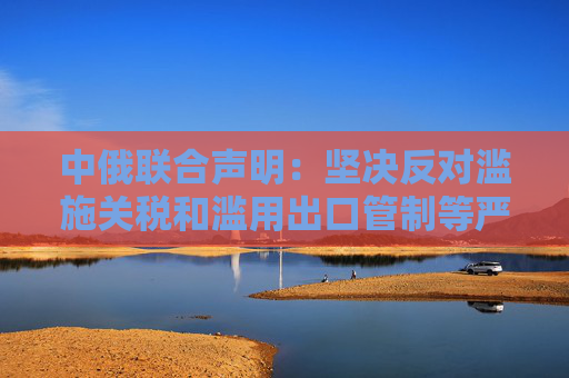 中俄联合声明：坚决反对滥施关税和滥用出口管制等严重破坏国际经贸秩序的措施