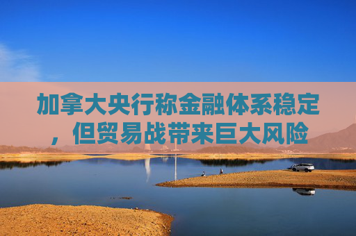 加拿大央行称金融体系稳定，但贸易战带来巨大风险