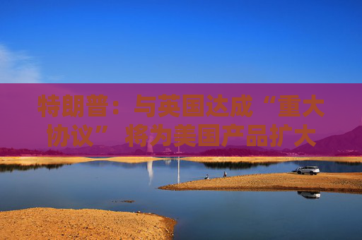 特朗普：与英国达成“重大协议” 将为美国产品扩大市场准入