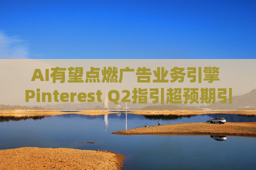 AI有望点燃广告业务引擎 Pinterest Q2指引超预期引爆股价