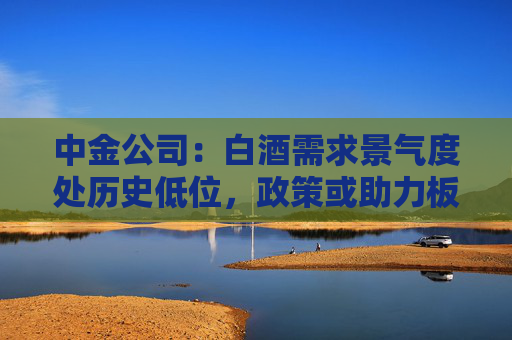 中金公司：白酒需求景气度处历史低位，政策或助力板块需求筑底
