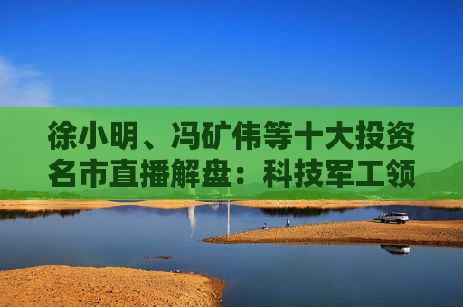 徐小明、冯矿伟等十大投资名市直播解盘：科技军工领涨，分歧预期不改趋势！