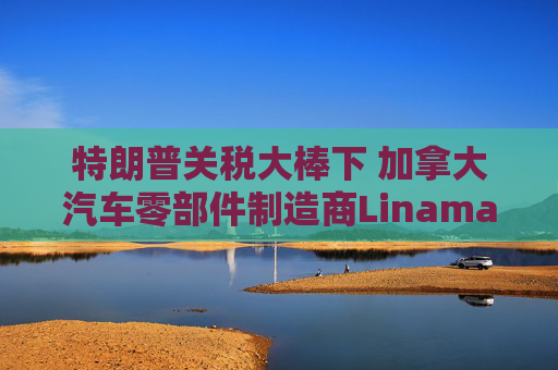特朗普关税大棒下 加拿大汽车零部件制造商Linamar或意外受益