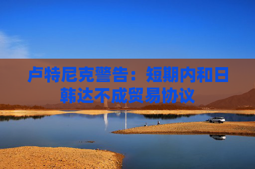 卢特尼克警告：短期内和日韩达不成贸易协议