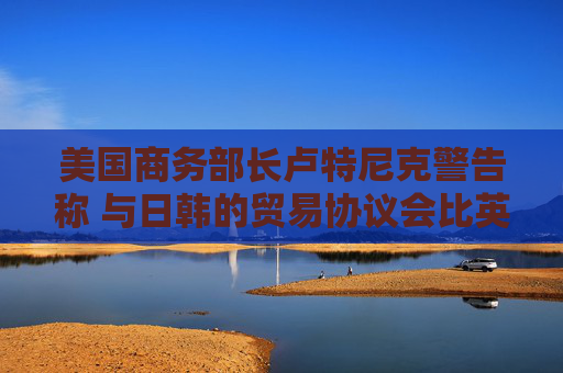 美国商务部长卢特尼克警告称 与日韩的贸易协议会比英国更复杂