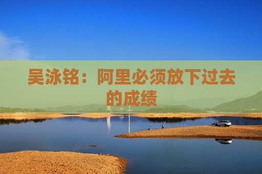 吴泳铭：阿里必须放下过去的成绩