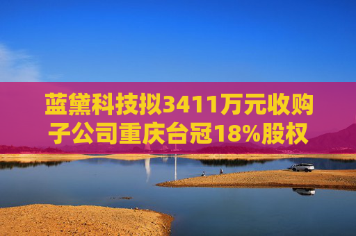 蓝黛科技拟3411万元收购子公司重庆台冠18%股权