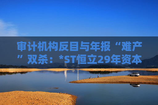 审计机构反目与年报“难产”双杀：*ST恒立29年资本长跑终陷退市泥潭