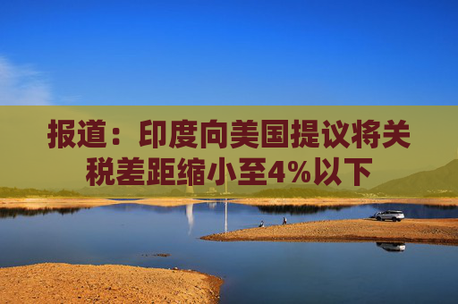 报道：印度向美国提议将关税差距缩小至4%以下