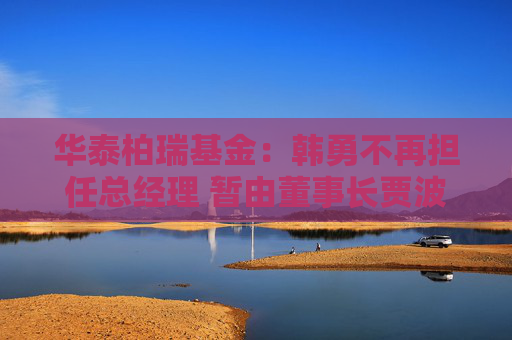 华泰柏瑞基金：韩勇不再担任总经理 暂由董事长贾波代行该职务