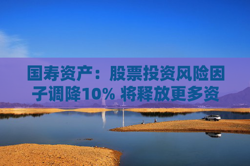 国寿资产：股票投资风险因子调降10% 将释放更多资金用于股票市场投资