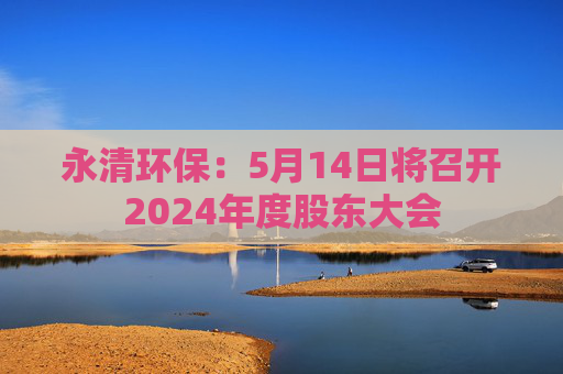 永清环保：5月14日将召开2024年度股东大会