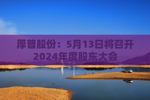 厚普股份：5月13日将召开2024年度股东大会