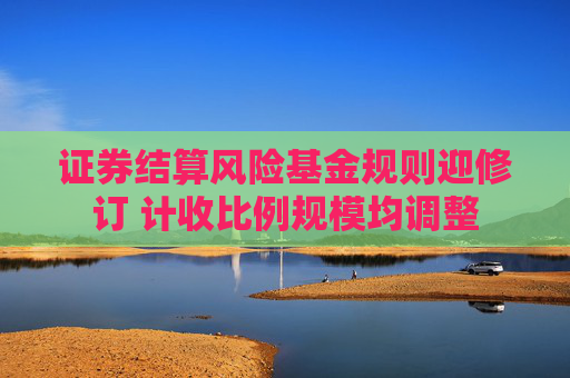 证券结算风险基金规则迎修订 计收比例规模均调整