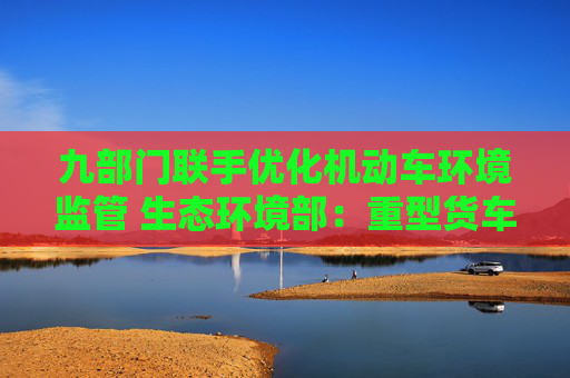 九部门联手优化机动车环境监管 生态环境部：重型货车排放监管是重点