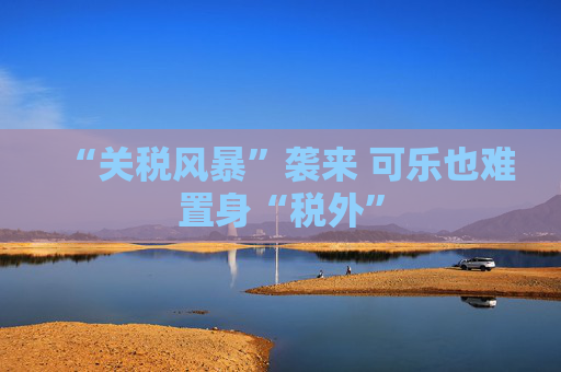 “关税风暴”袭来 可乐也难置身“税外”