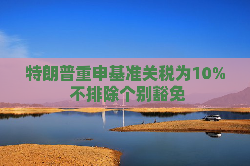 特朗普重申基准关税为10% 不排除个别豁免