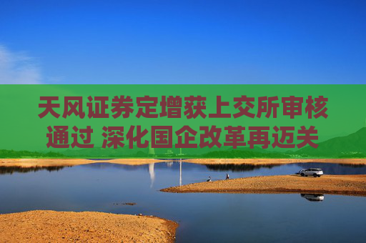 天风证券定增获上交所审核通过 深化国企改革再迈关键一步