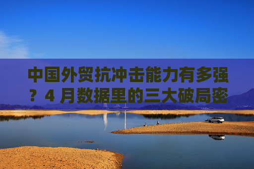 中国外贸抗冲击能力有多强？4 月数据里的三大破局密码