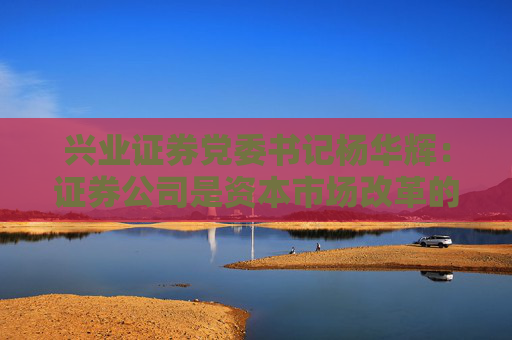 兴业证券党委书记杨华辉：证券公司是资本市场改革的践行者