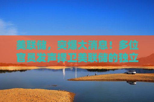 美联储，突爆大消息！多位官员发声捍卫美联储的独立性