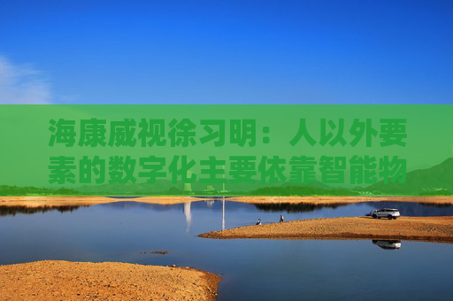 海康威视徐习明：人以外要素的数字化主要依靠智能物联网，其中机遇众多