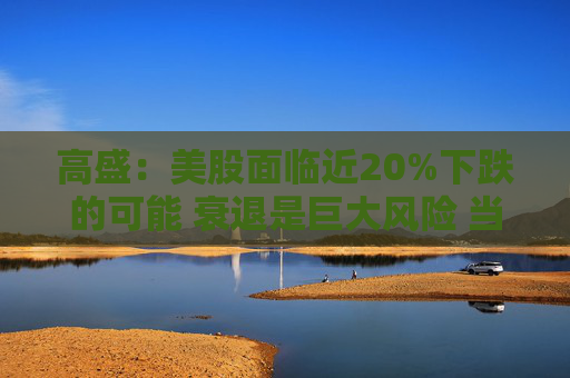 高盛：美股面临近20%下跌的可能 衰退是巨大风险 当前唯一实质性买家是散户