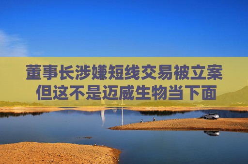 董事长涉嫌短线交易被立案 但这不是迈威生物当下面临的最大挑战