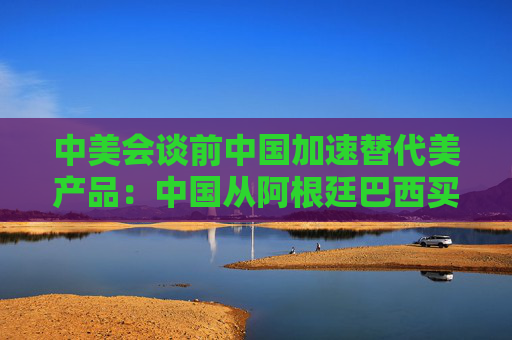 中美会谈前中国加速替代美产品：中国从阿根廷巴西买大豆替代美国