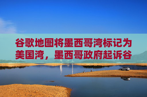 谷歌地图将墨西哥湾标记为美国湾，墨西哥政府起诉谷歌