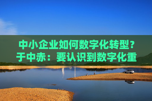 中小企业如何数字化转型？于中赤：要认识到数字化重要性，培养自身人才