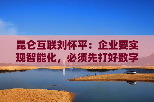 昆仑互联刘怀平：企业要实现智能化，必须先打好数字化基础
