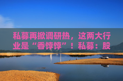 私募再掀调研热，这两大行业是“香饽饽”！私募：股市处在质变的前夜